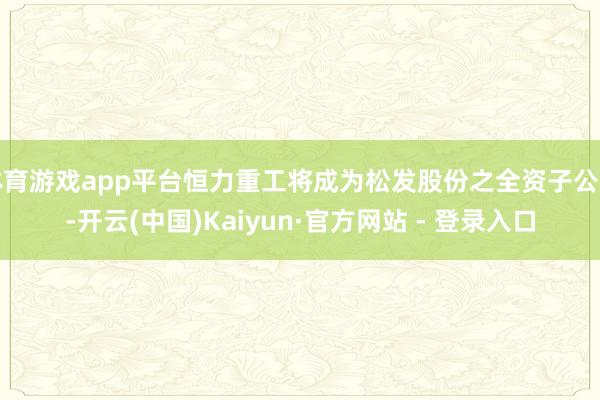体育游戏app平台恒力重工将成为松发股份之全资子公司-开云(