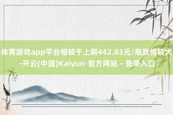 体育游戏app平台相较于上期442.83元/瓶跌幅较大-开云