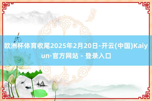 欧洲杯体育收尾2025年2月20日-开云(中国)Kaiyun